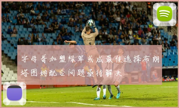 字母哥加盟绿军或成最佳选择布朗塔图姆配合问题亟待解决
