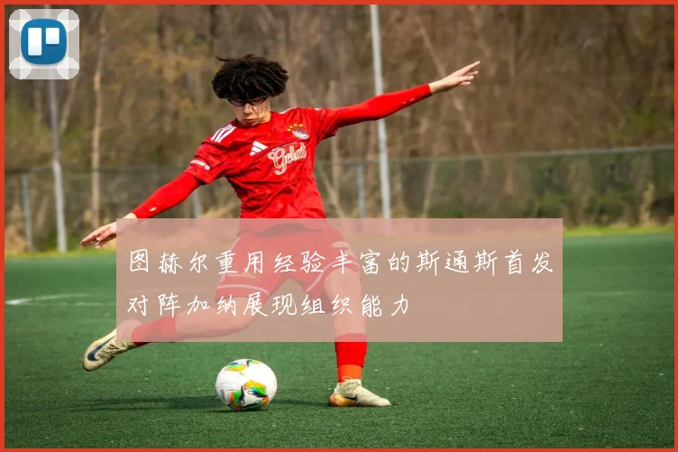 图赫尔重用经验丰富的斯通斯首发对阵加纳展现组织能力