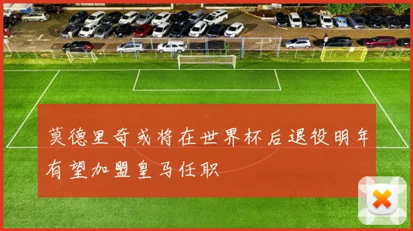 莫德里奇或将在世界杯后退役明年有望加盟皇马任职