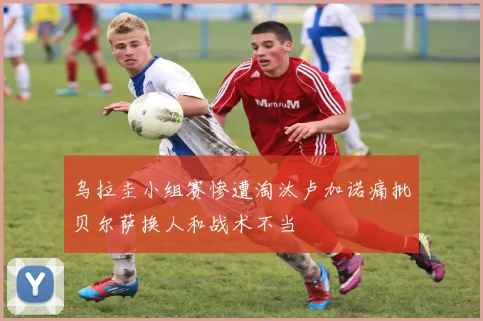 乌拉圭小组赛惨遭淘汰卢加诺痛批贝尔萨换人和战术不当