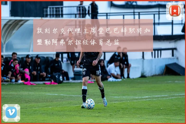 敦刻尔克代理主席登巴巴辞职将加盟勒阿弗尔担任体育总监
