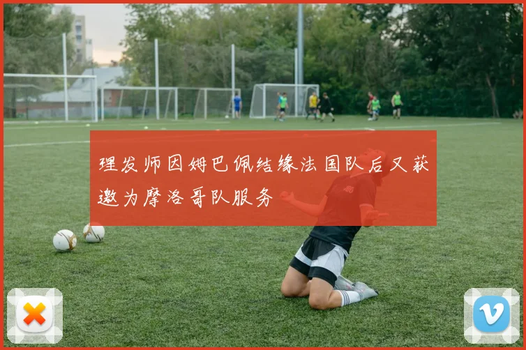 理发师因姆巴佩结缘法国队后又获邀为摩洛哥队服务