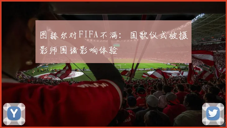 图赫尔对FIFA不满：国歌仪式被摄影师围堵影响体验