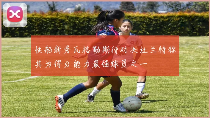 快船新秀瓦格勒期待对决杜兰特称其为得分能力最强球员之一