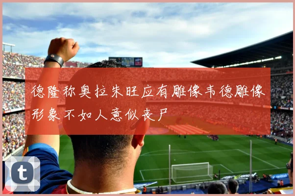 德隆称奥拉朱旺应有雕像韦德雕像形象不如人意似丧尸