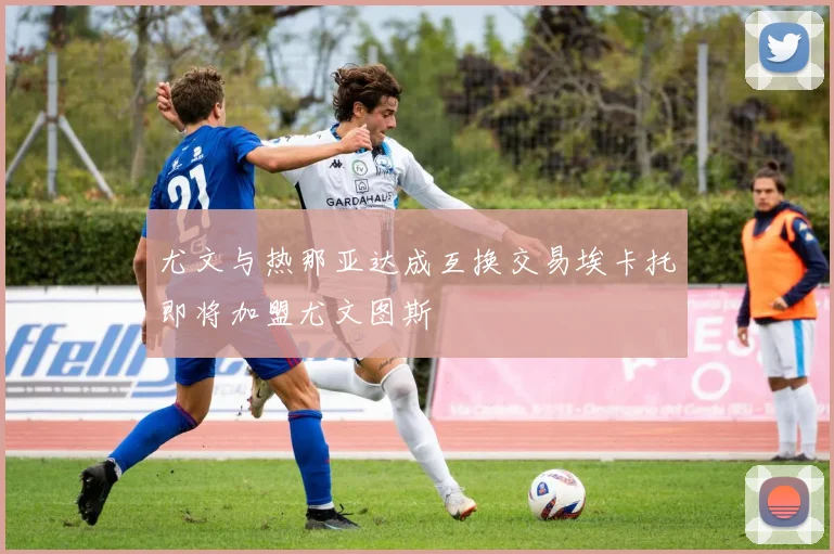 尤文与热那亚达成互换交易埃卡托即将加盟尤文图斯